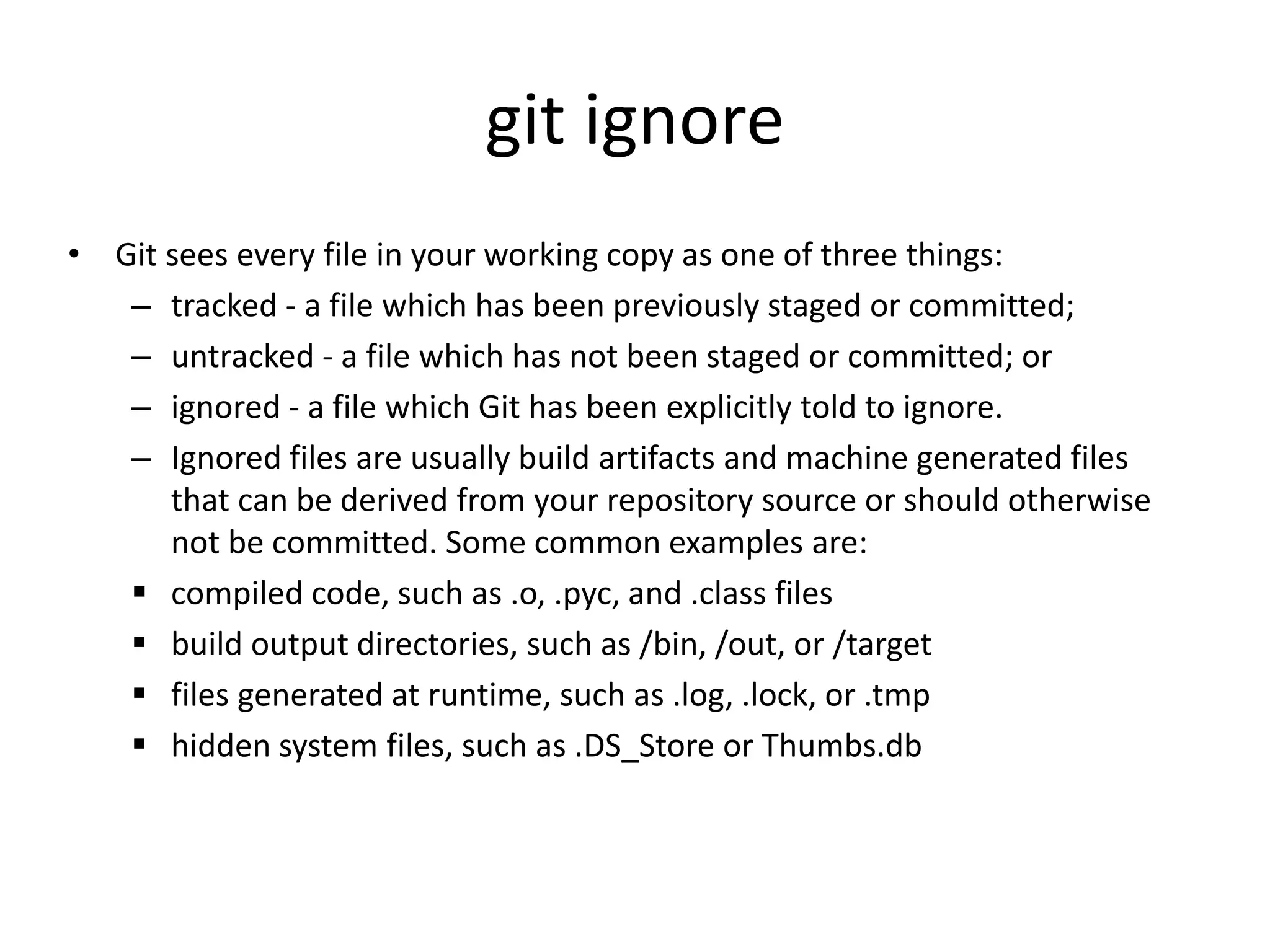 git ignore
• Git sees every file in your working copy as one of three things:
– tracked - a file which has been previously staged or committed;
– untracked - a file which has not been staged or committed; or
– ignored - a file which Git has been explicitly told to ignore.
– Ignored files are usually build artifacts and machine generated files
that can be derived from your repository source or should otherwise
not be committed. Some common examples are:
 compiled code, such as .o, .pyc, and .class files
 build output directories, such as /bin, /out, or /target
 files generated at runtime, such as .log, .lock, or .tmp
 hidden system files, such as .DS_Store or Thumbs.db
 