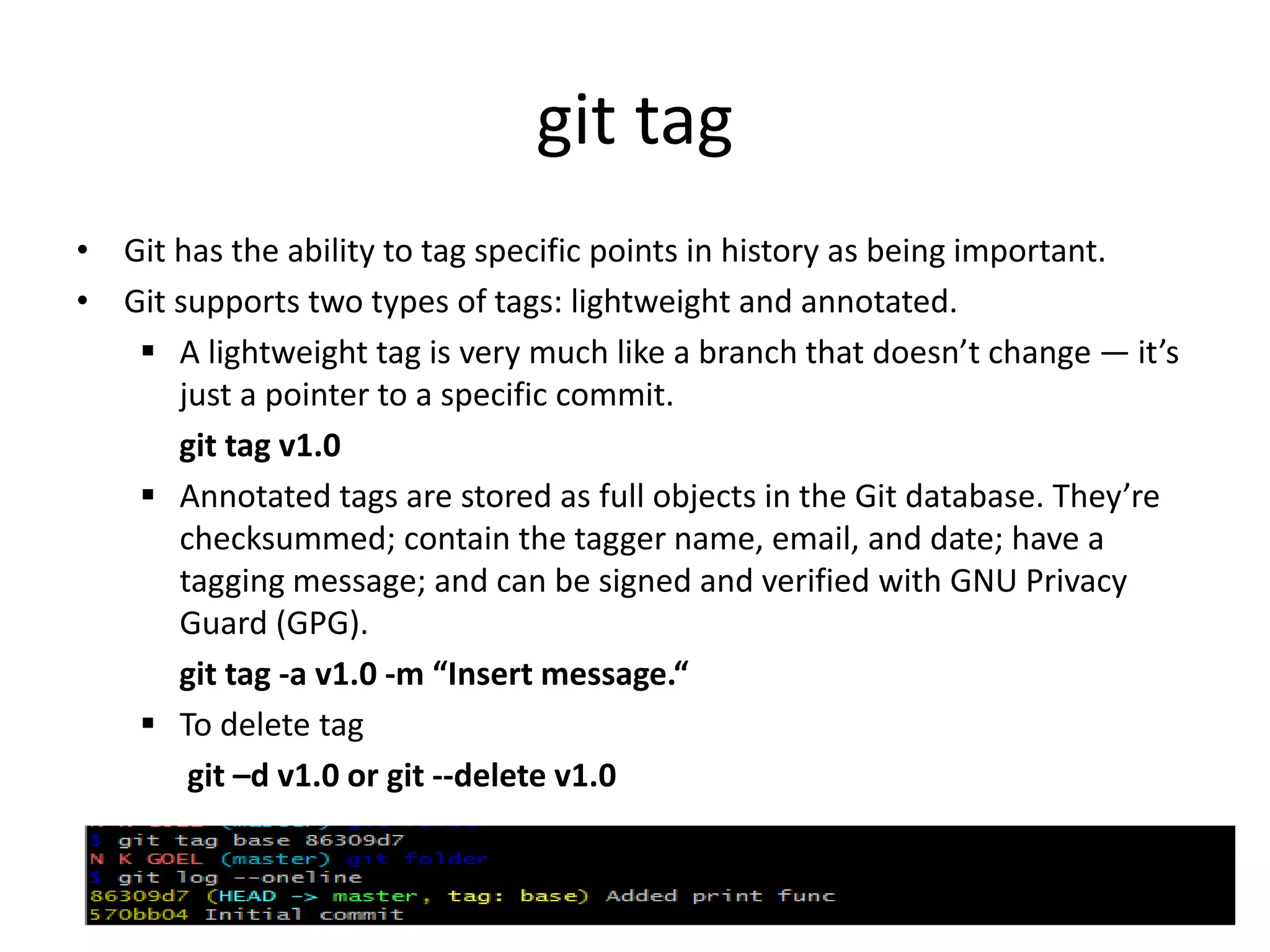 git tag
• Git has the ability to tag specific points in history as being important.
• Git supports two types of tags: lightweight and annotated.
 A lightweight tag is very much like a branch that doesn’t change — it’s
just a pointer to a specific commit.
git tag v1.0
 Annotated tags are stored as full objects in the Git database. They’re
checksummed; contain the tagger name, email, and date; have a
tagging message; and can be signed and verified with GNU Privacy
Guard (GPG).
git tag -a v1.0 -m “Insert message.“
 To delete tag
git –d v1.0 or git --delete v1.0
 