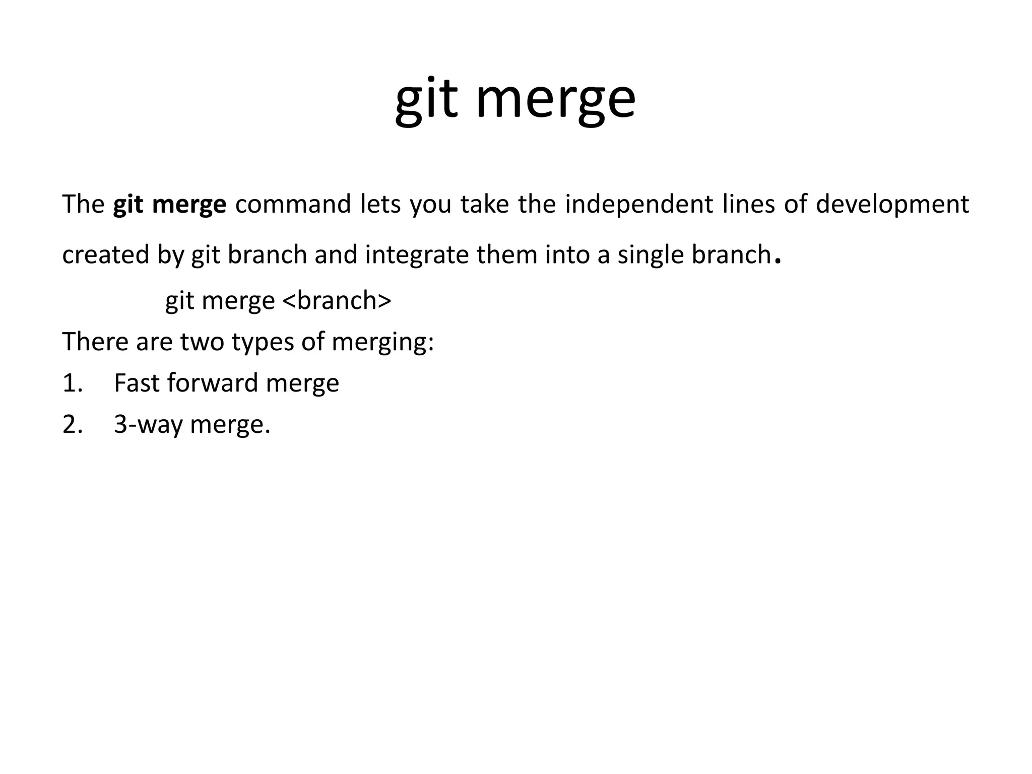 git merge
The git merge command lets you take the independent lines of development
created by git branch and integrate them into a single branch.
git merge <branch>
There are two types of merging:
1. Fast forward merge
2. 3-way merge.
 
