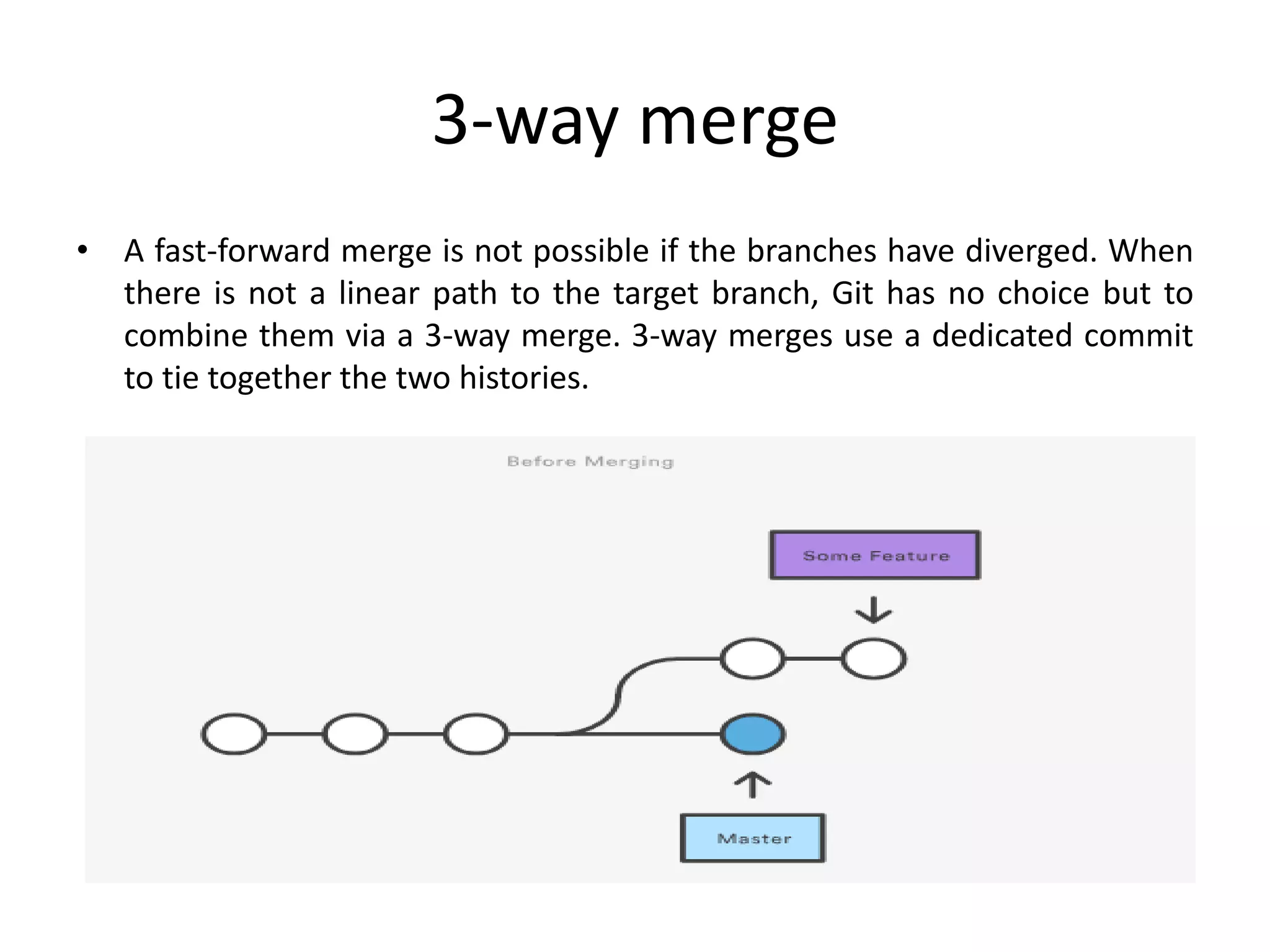 3-way merge
• A fast-forward merge is not possible if the branches have diverged. When
there is not a linear path to the target branch, Git has no choice but to
combine them via a 3-way merge. 3-way merges use a dedicated commit
to tie together the two histories.
 