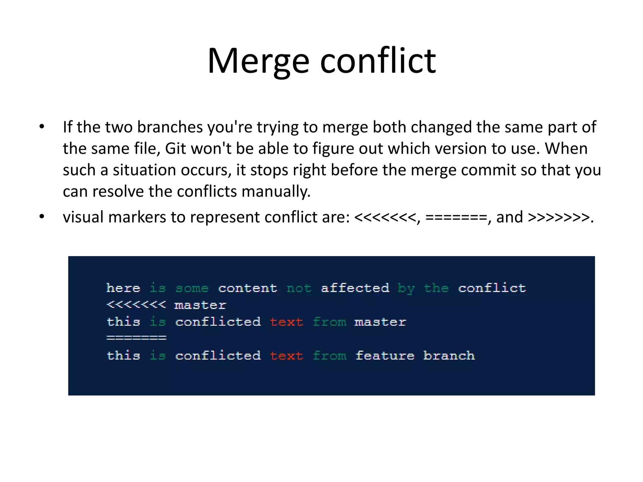 Merge conflict
• If the two branches you're trying to merge both changed the same part of
the same file, Git won't be able to figure out which version to use. When
such a situation occurs, it stops right before the merge commit so that you
can resolve the conflicts manually.
• visual markers to represent conflict are: <<<<<<<, =======, and >>>>>>>.
 