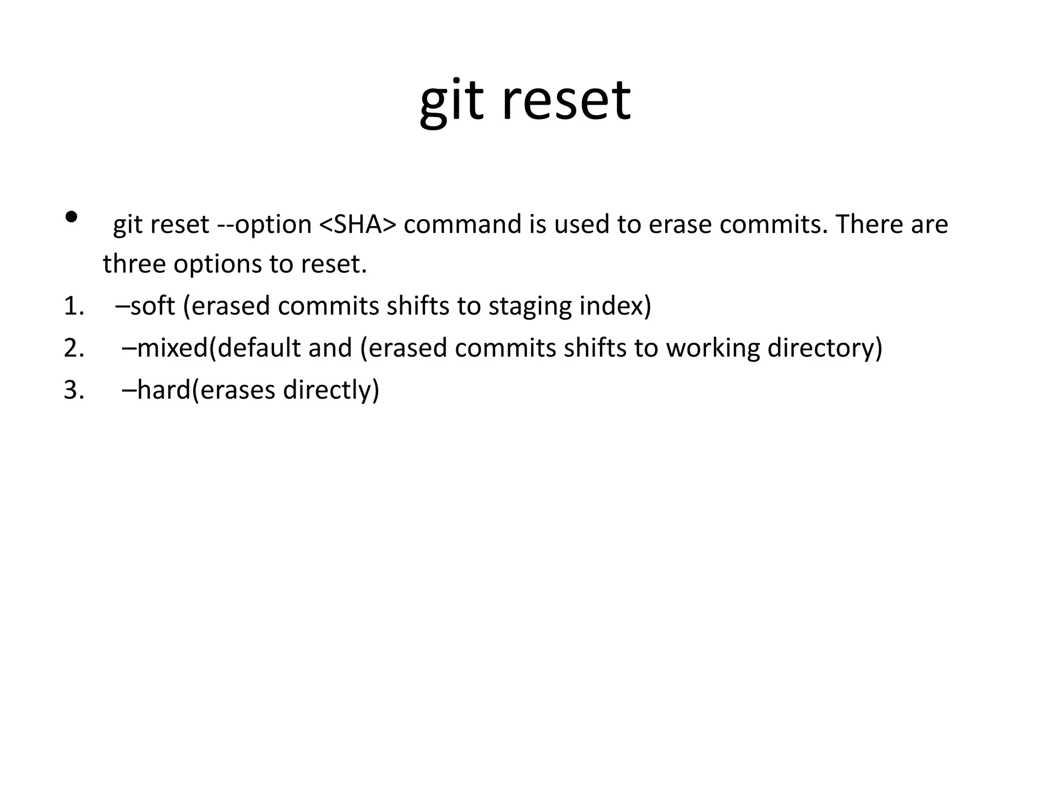 git reset
• git reset --option <SHA> command is used to erase commits. There are
three options to reset.
1. –soft (erased commits shifts to staging index)
2. –mixed(default and (erased commits shifts to working directory)
3. –hard(erases directly)
 