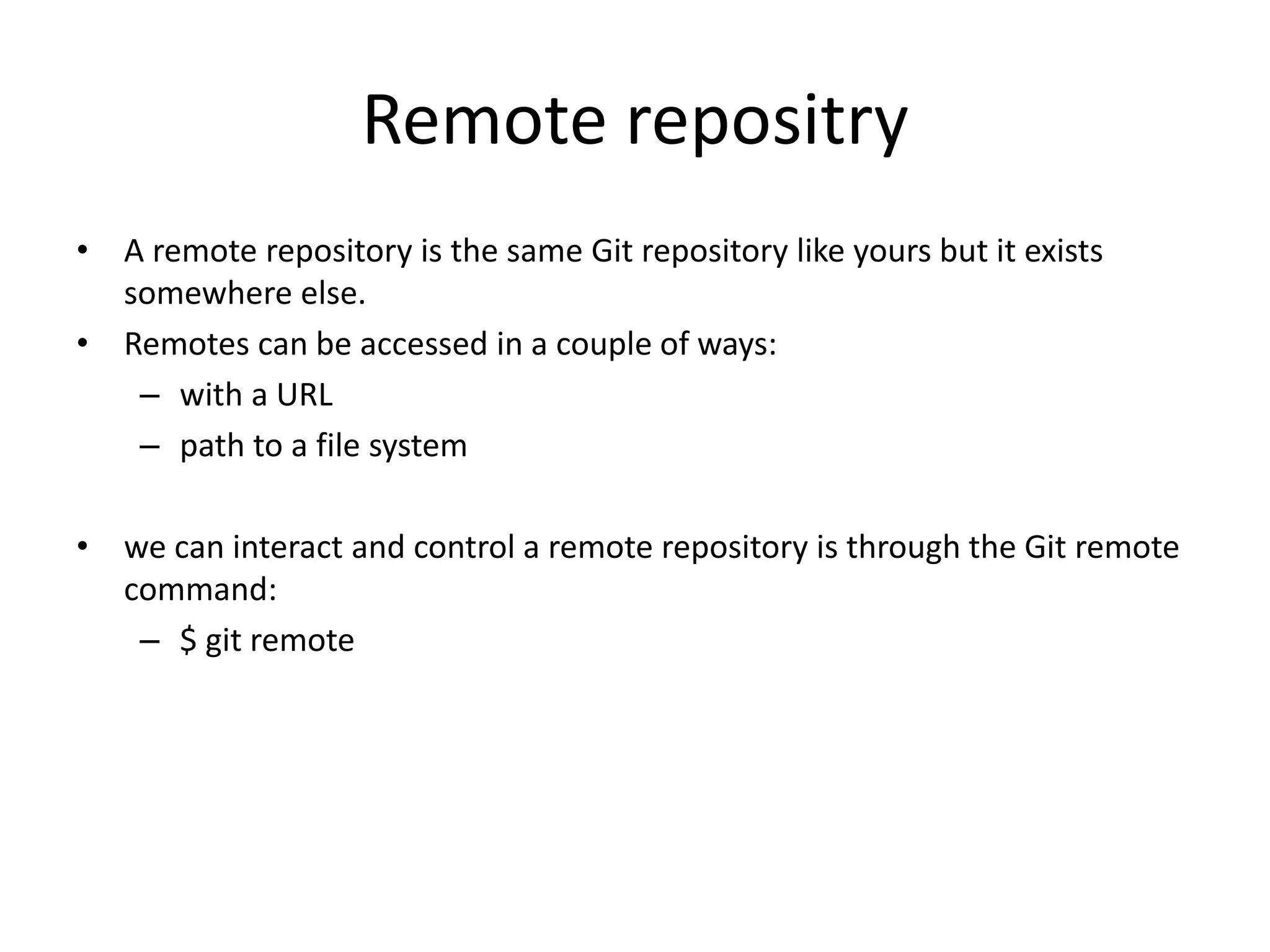 Remote repositry
• A remote repository is the same Git repository like yours but it exists
somewhere else.
• Remotes can be accessed in a couple of ways:
– with a URL
– path to a file system
• we can interact and control a remote repository is through the Git remote
command:
– $ git remote
 