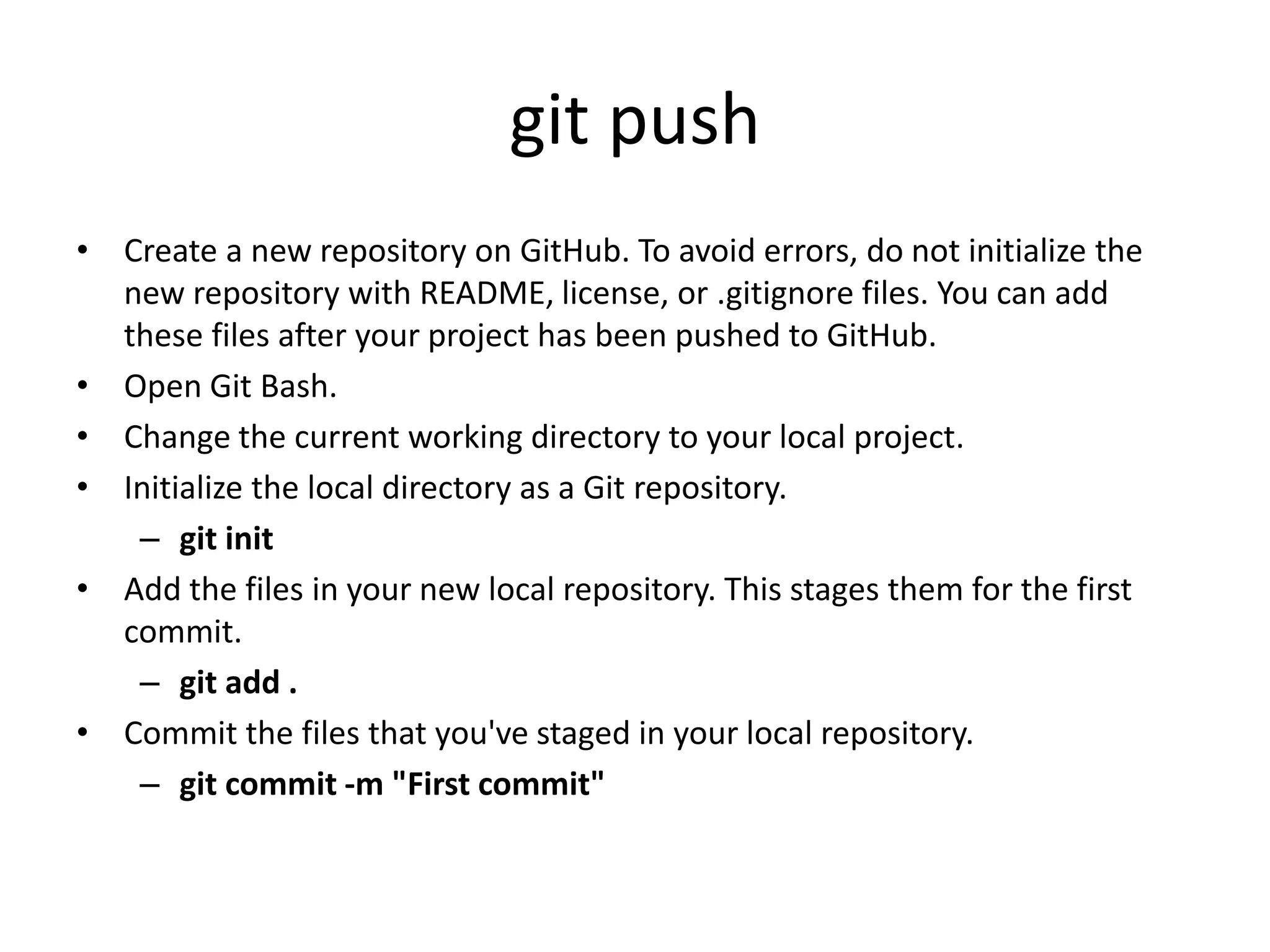 git push
• Create a new repository on GitHub. To avoid errors, do not initialize the
new repository with README, license, or .gitignore files. You can add
these files after your project has been pushed to GitHub.
• Open Git Bash.
• Change the current working directory to your local project.
• Initialize the local directory as a Git repository.
– git init
• Add the files in your new local repository. This stages them for the first
commit.
– git add .
• Commit the files that you've staged in your local repository.
– git commit -m "First commit"
 
