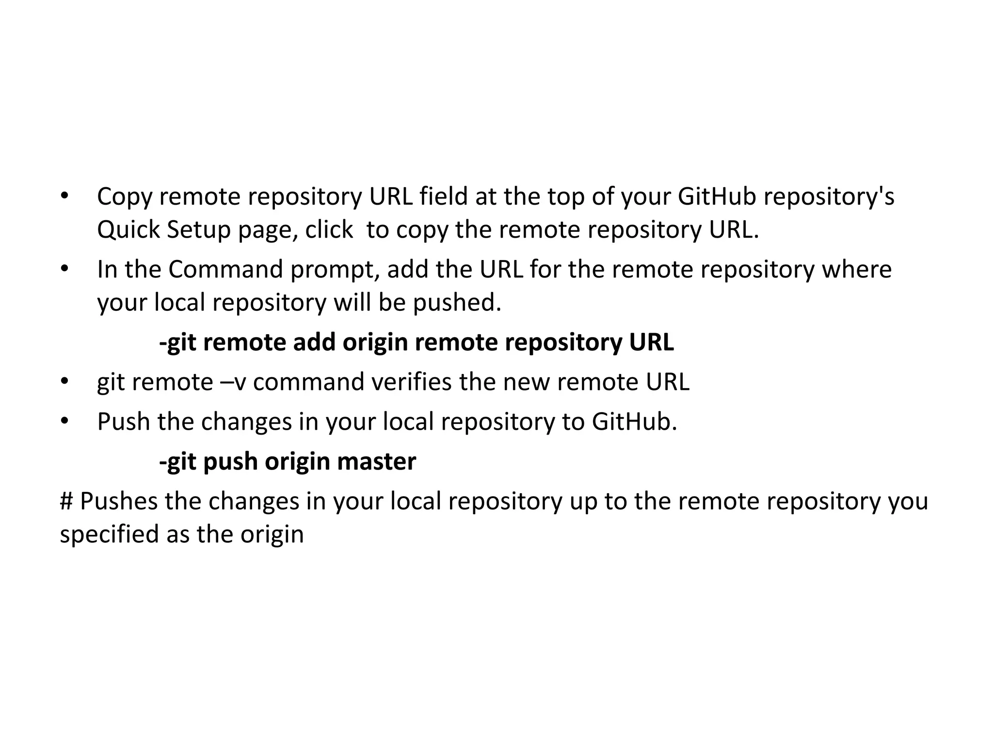 • Copy remote repository URL field at the top of your GitHub repository's
Quick Setup page, click to copy the remote repository URL.
• In the Command prompt, add the URL for the remote repository where
your local repository will be pushed.
-git remote add origin remote repository URL
• git remote –v command verifies the new remote URL
• Push the changes in your local repository to GitHub.
-git push origin master
# Pushes the changes in your local repository up to the remote repository you
specified as the origin
 