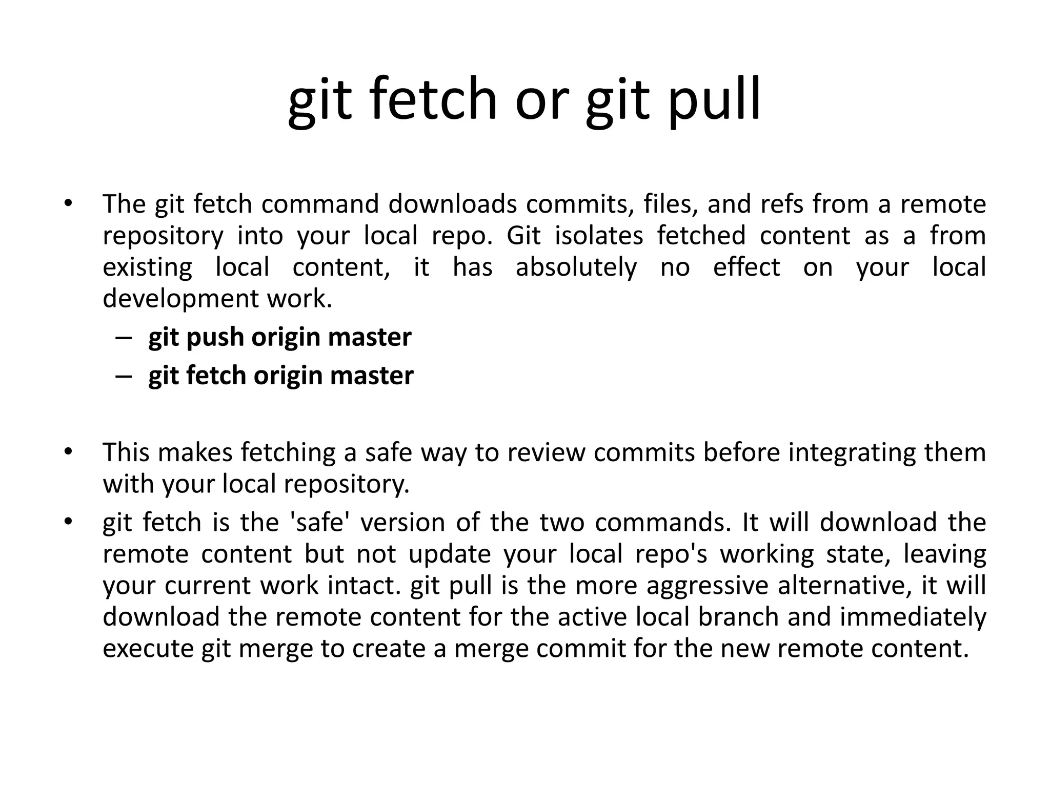 git fetch or git pull
• The git fetch command downloads commits, files, and refs from a remote
repository into your local repo. Git isolates fetched content as a from
existing local content, it has absolutely no effect on your local
development work.
– git push origin master
– git fetch origin master
• This makes fetching a safe way to review commits before integrating them
with your local repository.
• git fetch is the 'safe' version of the two commands. It will download the
remote content but not update your local repo's working state, leaving
your current work intact. git pull is the more aggressive alternative, it will
download the remote content for the active local branch and immediately
execute git merge to create a merge commit for the new remote content.
 