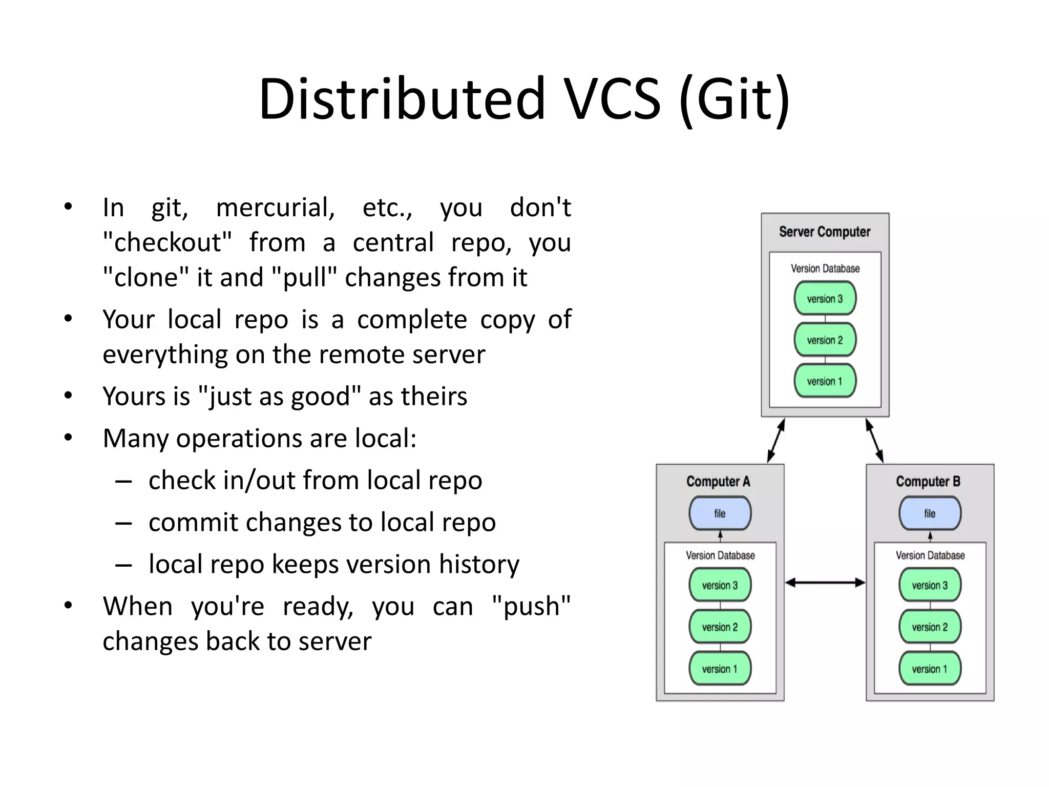 Distributed VCS (Git)
• In git, mercurial, etc., you don't
"checkout" from a central repo, you
"clone" it and "pull" changes from it
• Your local repo is a complete copy of
everything on the remote server
• Yours is "just as good" as theirs
• Many operations are local:
– check in/out from local repo
– commit changes to local repo
– local repo keeps version history
• When you're ready, you can "push"
changes back to server
 