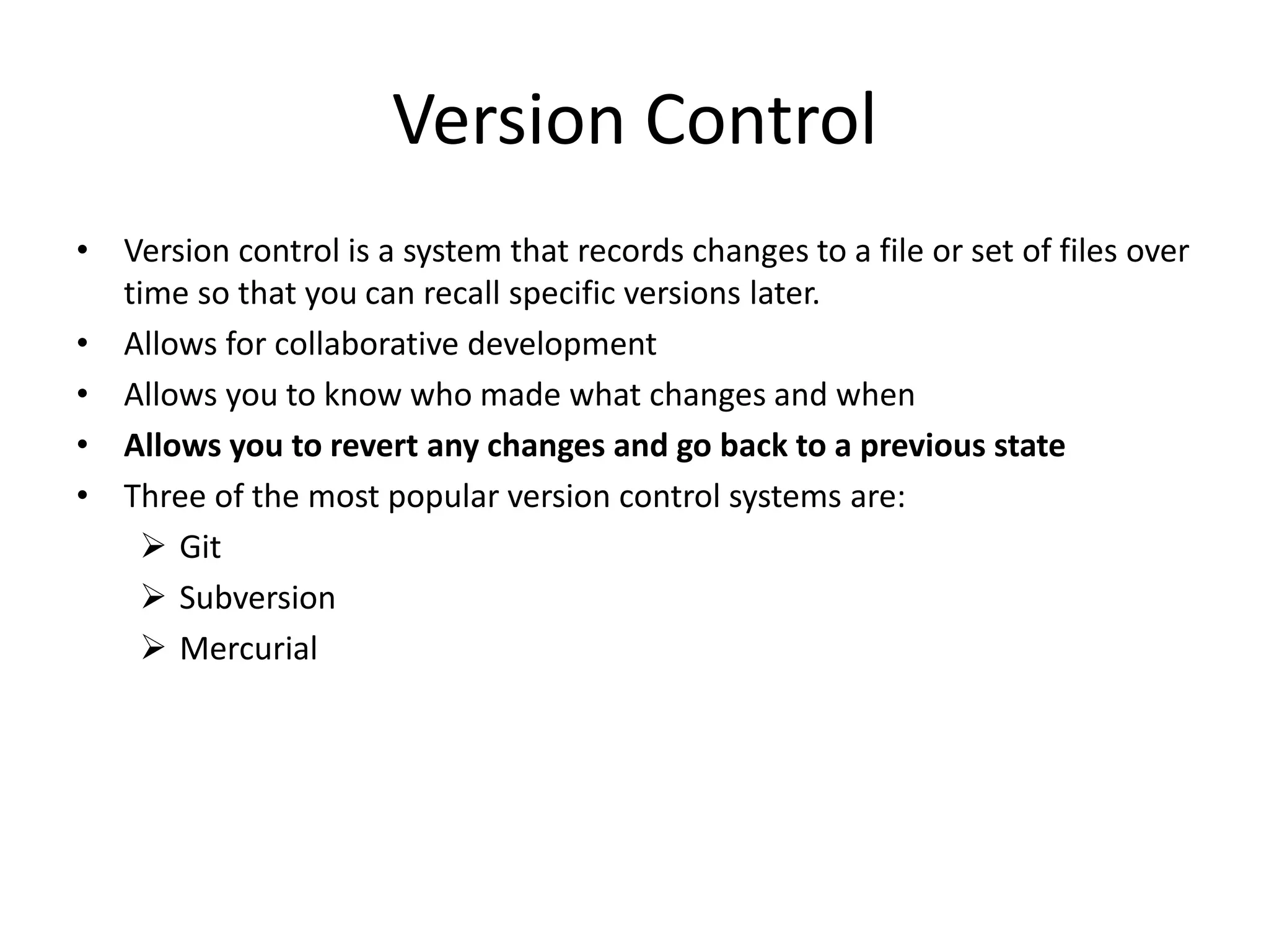 Version Control
• Version control is a system that records changes to a file or set of files over
time so that you can recall specific versions later.
• Allows for collaborative development
• Allows you to know who made what changes and when
• Allows you to revert any changes and go back to a previous state
• Three of the most popular version control systems are:
 Git
 Subversion
 Mercurial
 