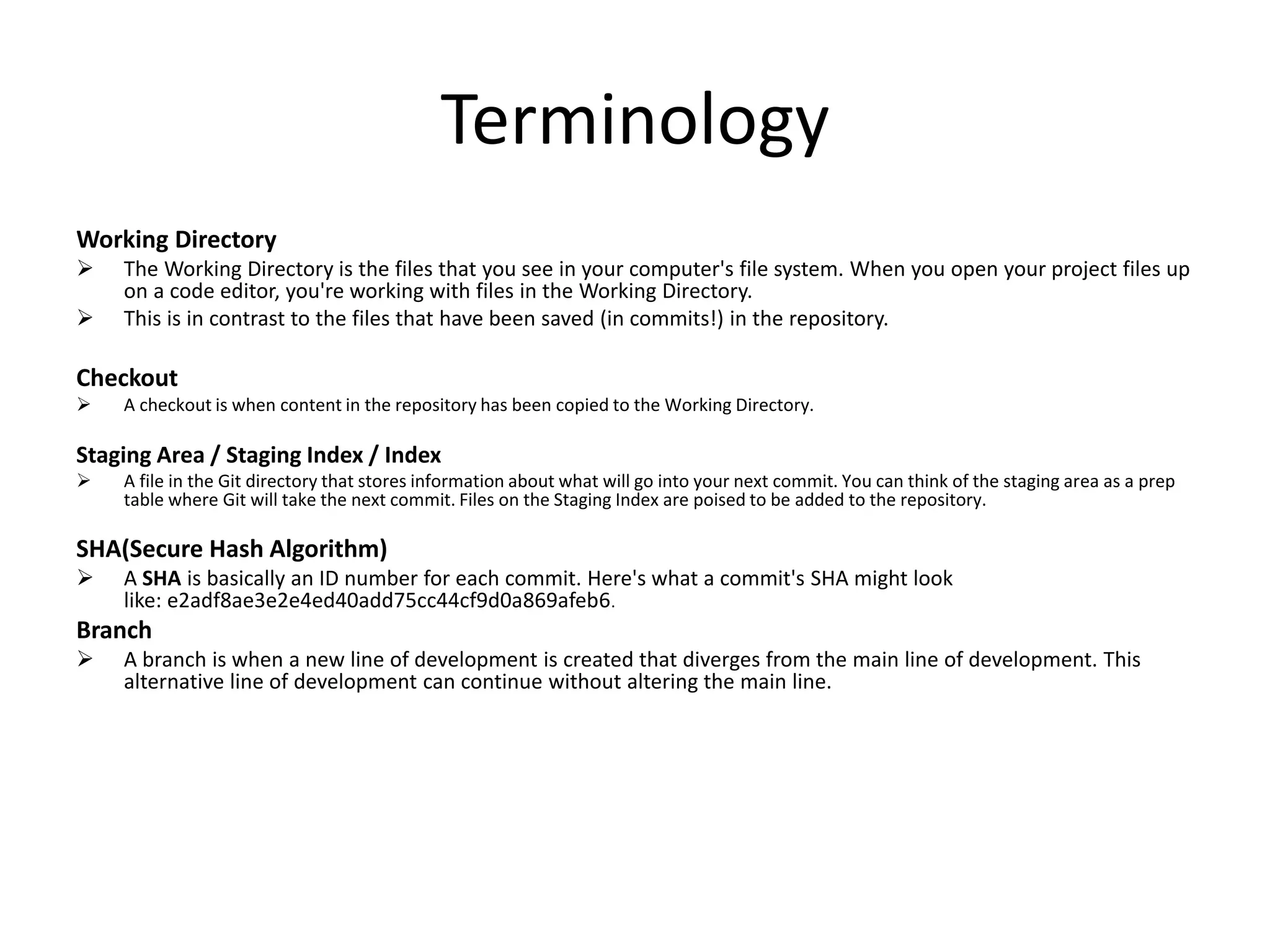 Terminology
Working Directory
 The Working Directory is the files that you see in your computer's file system. When you open your project files up
on a code editor, you're working with files in the Working Directory.
 This is in contrast to the files that have been saved (in commits!) in the repository.
Checkout
 A checkout is when content in the repository has been copied to the Working Directory.
Staging Area / Staging Index / Index
 A file in the Git directory that stores information about what will go into your next commit. You can think of the staging area as a prep
table where Git will take the next commit. Files on the Staging Index are poised to be added to the repository.
SHA(Secure Hash Algorithm)
 A SHA is basically an ID number for each commit. Here's what a commit's SHA might look
like: e2adf8ae3e2e4ed40add75cc44cf9d0a869afeb6.
Branch
 A branch is when a new line of development is created that diverges from the main line of development. This
alternative line of development can continue without altering the main line.
 