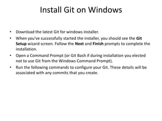 Install Git on Windows
• Download the latest Git for windows installer.
• When you've successfully started the installer, you should see the Git
Setup wizard screen. Follow the Next and Finish prompts to complete the
installation.
• Open a Command Prompt (or Git Bash if during installation you elected
not to use Git from the Windows Command Prompt).
• Run the following commands to configure your Git. These details will be
associated with any commits that you create.
 