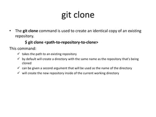 git clone
• The git clone command is used to create an identical copy of an existing
repository.
$ git clone <path-to-repository-to-clone>
This command:
 takes the path to an existing repository
 by default will create a directory with the same name as the repository that's being
cloned
 can be given a second argument that will be used as the name of the directory
 will create the new repository inside of the current working directory
 