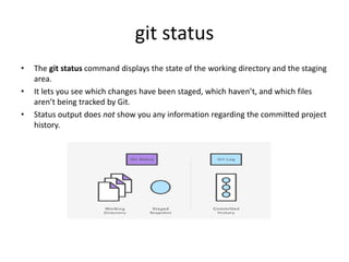 git status
• The git status command displays the state of the working directory and the staging
area.
• It lets you see which changes have been staged, which haven’t, and which files
aren’t being tracked by Git.
• Status output does not show you any information regarding the committed project
history.
 