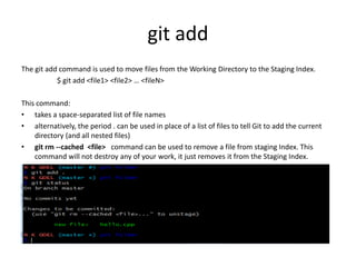 git add
The git add command is used to move files from the Working Directory to the Staging Index.
$ git add <file1> <file2> … <fileN>
This command:
• takes a space-separated list of file names
• alternatively, the period . can be used in place of a list of files to tell Git to add the current
directory (and all nested files)
• git rm --cached <file> command can be used to remove a file from staging Index. This
command will not destroy any of your work, it just removes it from the Staging Index.
 