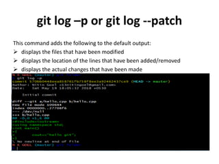 git log –p or git log --patch
This command adds the following to the default output:
 displays the files that have been modified
 displays the location of the lines that have been added/removed
 displays the actual changes that have been made
 