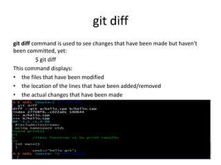 git diff
git diff command is used to see changes that have been made but haven't
been committed, yet:
$ git diff
This command displays:
• the files that have been modified
• the location of the lines that have been added/removed
• the actual changes that have been made
 