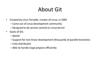 About Git
• Created by Linus Torvalds, creator of Linux, in 2005
– Came out of Linux development community
– Designed to do version control on Linux kernel
• Goals of Git:
– Speed
– Support for non-linear development (thousands of parallel branches)
– Fully distributed
– Able to handle large projects efficiently
 