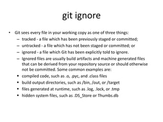 git ignore
• Git sees every file in your working copy as one of three things:
– tracked - a file which has been previously staged or committed;
– untracked - a file which has not been staged or committed; or
– ignored - a file which Git has been explicitly told to ignore.
– Ignored files are usually build artifacts and machine generated files
that can be derived from your repository source or should otherwise
not be committed. Some common examples are:
 compiled code, such as .o, .pyc, and .class files
 build output directories, such as /bin, /out, or /target
 files generated at runtime, such as .log, .lock, or .tmp
 hidden system files, such as .DS_Store or Thumbs.db
 