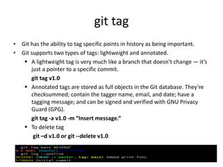 git tag
• Git has the ability to tag specific points in history as being important.
• Git supports two types of tags: lightweight and annotated.
 A lightweight tag is very much like a branch that doesn’t change — it’s
just a pointer to a specific commit.
git tag v1.0
 Annotated tags are stored as full objects in the Git database. They’re
checksummed; contain the tagger name, email, and date; have a
tagging message; and can be signed and verified with GNU Privacy
Guard (GPG).
git tag -a v1.0 -m “Insert message.“
 To delete tag
git –d v1.0 or git --delete v1.0
 