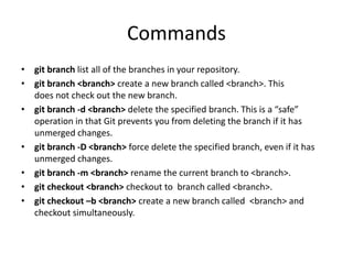 Commands
• git branch list all of the branches in your repository.
• git branch <branch> create a new branch called <branch>. This
does not check out the new branch.
• git branch -d <branch> delete the specified branch. This is a “safe”
operation in that Git prevents you from deleting the branch if it has
unmerged changes.
• git branch -D <branch> force delete the specified branch, even if it has
unmerged changes.
• git branch -m <branch> rename the current branch to <branch>.
• git checkout <branch> checkout to branch called <branch>.
• git checkout –b <branch> create a new branch called <branch> and
checkout simultaneously.
 