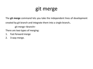 git merge
The git merge command lets you take the independent lines of development
created by git branch and integrate them into a single branch.
git merge <branch>
There are two types of merging:
1. Fast forward merge
2. 3-way merge.
 