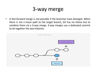 3-way merge
• A fast-forward merge is not possible if the branches have diverged. When
there is not a linear path to the target branch, Git has no choice but to
combine them via a 3-way merge. 3-way merges use a dedicated commit
to tie together the two histories.
 