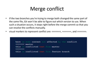 Merge conflict
• If the two branches you're trying to merge both changed the same part of
the same file, Git won't be able to figure out which version to use. When
such a situation occurs, it stops right before the merge commit so that you
can resolve the conflicts manually.
• visual markers to represent conflict are: <<<<<<<, =======, and >>>>>>>.
 