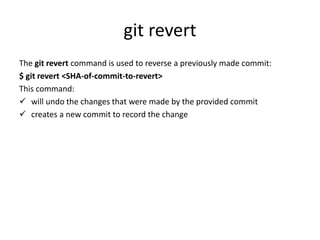 git revert
The git revert command is used to reverse a previously made commit:
$ git revert <SHA-of-commit-to-revert>
This command:
 will undo the changes that were made by the provided commit
 creates a new commit to record the change
 