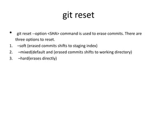 git reset
• git reset --option <SHA> command is used to erase commits. There are
three options to reset.
1. –soft (erased commits shifts to staging index)
2. –mixed(default and (erased commits shifts to working directory)
3. –hard(erases directly)
 