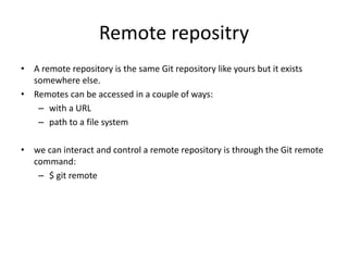 Remote repositry
• A remote repository is the same Git repository like yours but it exists
somewhere else.
• Remotes can be accessed in a couple of ways:
– with a URL
– path to a file system
• we can interact and control a remote repository is through the Git remote
command:
– $ git remote
 