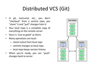 Distributed VCS (Git)
• In git, mercurial, etc., you don't
"checkout" from a central repo, you
"clone" it and "pull" changes from it
• Your local repo is a complete copy of
everything on the remote server
• Yours is "just as good" as theirs
• Many operations are local:
– check in/out from local repo
– commit changes to local repo
– local repo keeps version history
• When you're ready, you can "push"
changes back to server
 