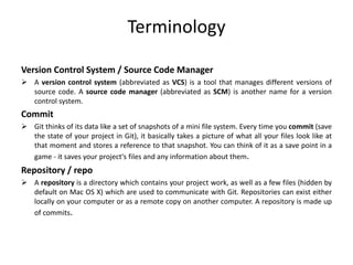 Terminology
Version Control System / Source Code Manager
 A version control system (abbreviated as VCS) is a tool that manages different versions of
source code. A source code manager (abbreviated as SCM) is another name for a version
control system.
Commit
 Git thinks of its data like a set of snapshots of a mini file system. Every time you commit (save
the state of your project in Git), it basically takes a picture of what all your files look like at
that moment and stores a reference to that snapshot. You can think of it as a save point in a
game - it saves your project's files and any information about them.
Repository / repo
 A repository is a directory which contains your project work, as well as a few files (hidden by
default on Mac OS X) which are used to communicate with Git. Repositories can exist either
locally on your computer or as a remote copy on another computer. A repository is made up
of commits.
 