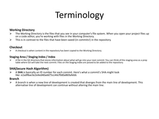 Terminology
Working Directory
 The Working Directory is the files that you see in your computer's file system. When you open your project files up
on a code editor, you're working with files in the Working Directory.
 This is in contrast to the files that have been saved (in commits!) in the repository.
Checkout
 A checkout is when content in the repository has been copied to the Working Directory.
Staging Area / Staging Index / Index
 A file in the Git directory that stores information about what will go into your next commit. You can think of the staging area as a prep
table where Git will take the next commit. Files on the Staging Index are poised to be added to the repository.
SHA(Secure Hash Algorithm)
 A SHA is basically an ID number for each commit. Here's what a commit's SHA might look
like: e2adf8ae3e2e4ed40add75cc44cf9d0a869afeb6.
Branch
 A branch is when a new line of development is created that diverges from the main line of development. This
alternative line of development can continue without altering the main line.
 