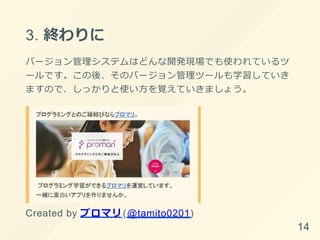 3. 終わりに
バージョン管理システムはどんな開発現場でも使われているツ
ールです。この後、そのバージョン管理ツールも学習していき
ますので、しっかりと使い⽅を覚えていきましょう。
Created by プロマリ(@tamito0201)
14
 