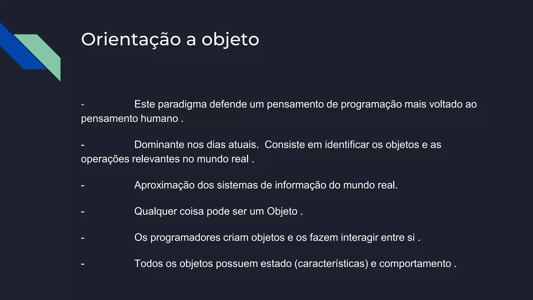 Orientação a objeto
- Este paradigma defende um pensamento de programação mais voltado ao
pensamento humano .
- Dominante nos dias atuais. Consiste em identificar os objetos e as
operações relevantes no mundo real .
- Aproximação dos sistemas de informação do mundo real.
- Qualquer coisa pode ser um Objeto .
- Os programadores criam objetos e os fazem interagir entre si .
- Todos os objetos possuem estado (características) e comportamento .
 