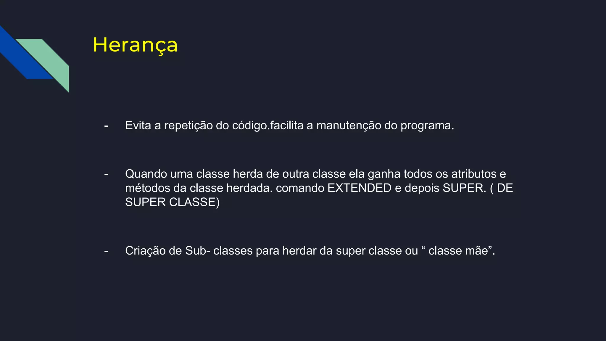 Herança
- Evita a repetição do código.facilita a manutenção do programa.
- Quando uma classe herda de outra classe ela ganha todos os atributos e
métodos da classe herdada. comando EXTENDED e depois SUPER. ( DE
SUPER CLASSE)
- Criação de Sub- classes para herdar da super classe ou “ classe mãe”.
 