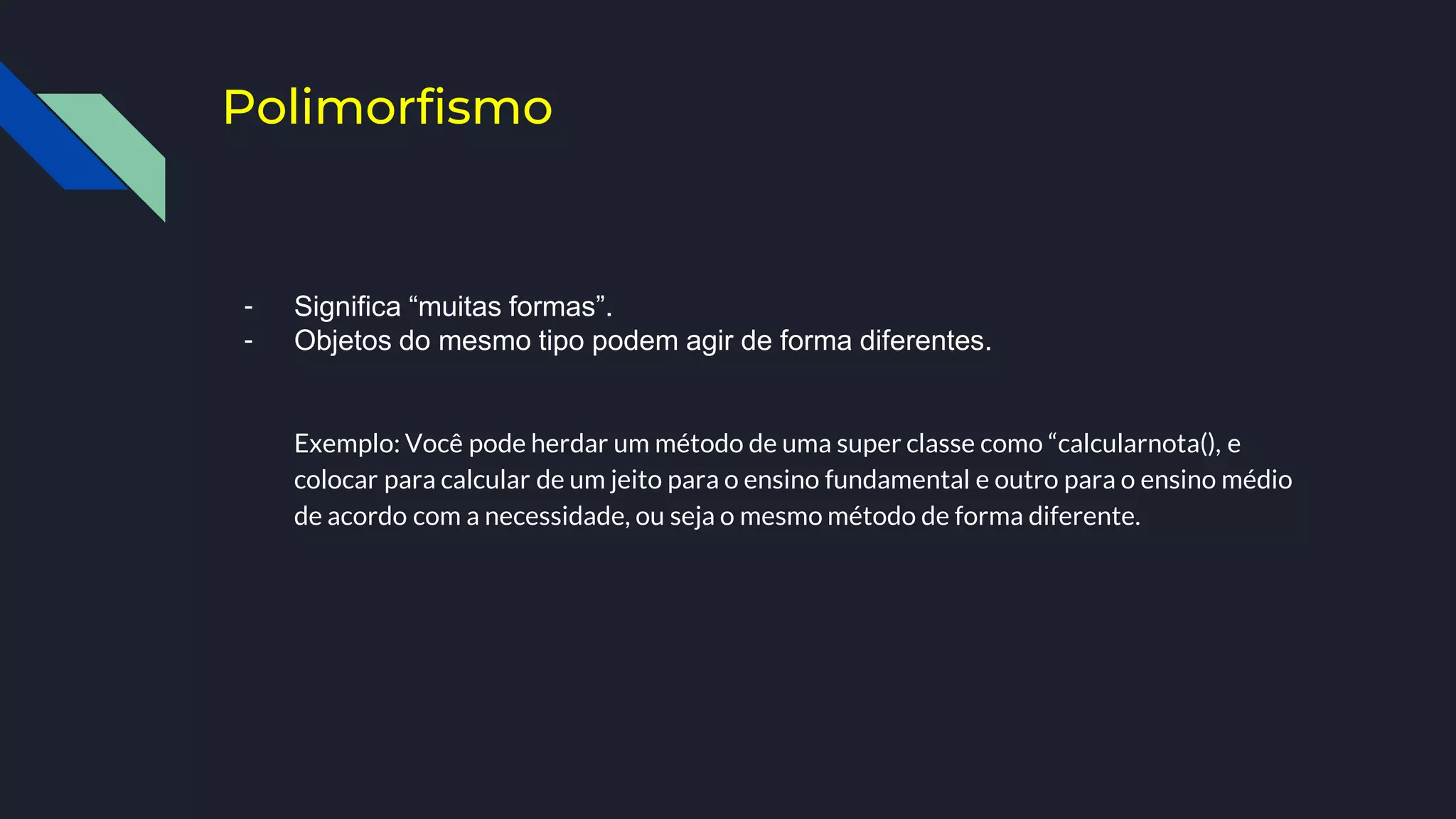 Polimorfismo
- Significa “muitas formas”.
- Objetos do mesmo tipo podem agir de forma diferentes.
Exemplo: Você pode herdar um método de uma super classe como “calcularnota(), e
colocar para calcular de um jeito para o ensino fundamental e outro para o ensino médio
de acordo com a necessidade, ou seja o mesmo método de forma diferente.
 