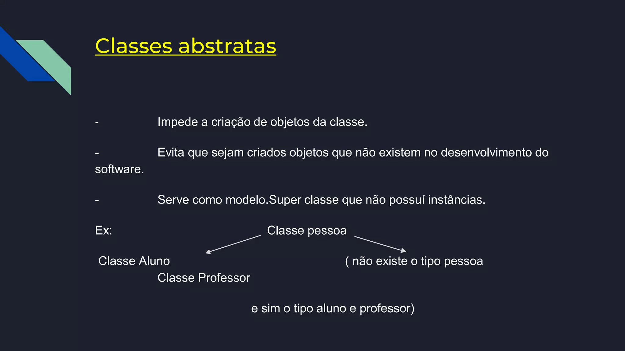 Classes abstratas
- Impede a criação de objetos da classe.
- Evita que sejam criados objetos que não existem no desenvolvimento do
software.
- Serve como modelo.Super classe que não possuí instâncias.
Ex: Classe pessoa
Classe Aluno ( não existe o tipo pessoa
Classe Professor
e sim o tipo aluno e professor)
 