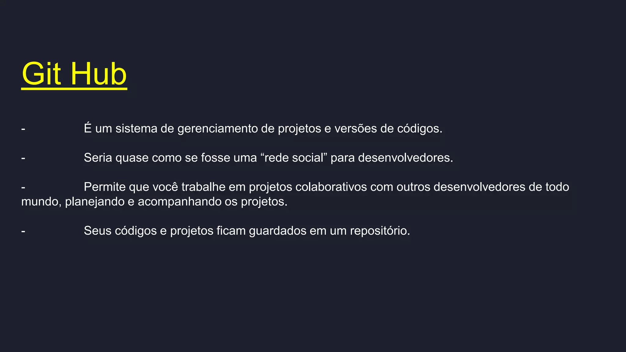Git Hub
- É um sistema de gerenciamento de projetos e versões de códigos.
- Seria quase como se fosse uma “rede social” para desenvolvedores.
- Permite que você trabalhe em projetos colaborativos com outros desenvolvedores de todo
mundo, planejando e acompanhando os projetos.
- Seus códigos e projetos ficam guardados em um repositório.
 