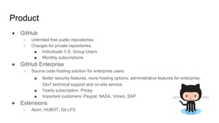Product
● GitHub
○ Unlimited free public repositories.
○ Charges for private repositories.
■ Individuals V.S. Group Users
■ Monthly subscriptions
● GitHub Enterprise
○ Source code hosting solution for enterprise users
■ Better security features, more hosting options, administrative features for enterprise,
24x7 technical support and on-site service.
■ Yearly subscription. Pricey
■ Important customers: Paypal, NASA, Vimeo, SAP
● Extensions
○ Atom, HUBOT, Git LFS
 