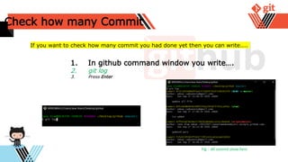 Check how many Commit
1. In github command window you write….
2. git log
3. Press Enter
If you want to check how many commit you had done yet then you can write....
Fig : All commit show here
 