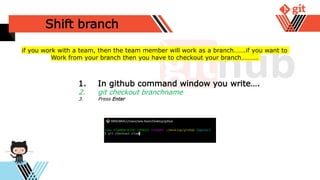 Shift branch
1. In github command window you write….
2. git checkout branchname
3. Press Enter
if you work with a team, then the team member will work as a branch…….if you want to
Work from your branch then you have to checkout your branch……….
 