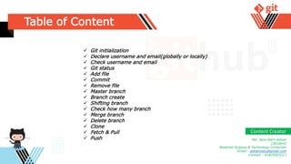 Table of Content
 Git initialization
 Declare username and email(globally or locally)
 Check username and email
 Git status
 Add file
 Commit
 Remove file
 Master branch
 Branch create
 Shifting branch
 Check how many branch
 Merge branch
 Delete branch
 Clone
 Fetch & Pull
 Push Md. Jane Alam Adnan
(Student)
Noakhali Science & Technology University
Gmail : adnannstu@gmail.com
Contact : 01825003211
Content Creator
 