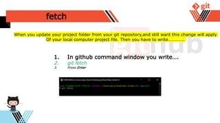 fetch
1. In github command window you write….
2. git fetch
3. Press Enter
When you update your project folder from your git repository,and still want this change will apply
Of your local computer project file. Then you have to write…………..
 