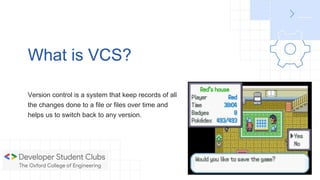 Version control is a system that keep records of all
the changes done to a file or files over time and
helps us to switch back to any version.
What is VCS?
 
