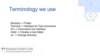 Terminology we use
Directory -> Folder
Terminal -> Interface for Text commands
CLI -> Command Line Interface
mkdir -> Creates a new folder
cd -> Change directory
 