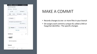 MAKE A COMMIT
• Records changes to one or more files in your branch
• Git assigns each commit a unique ID, called a SHA or
hasg,that identifies : The specific changes
 