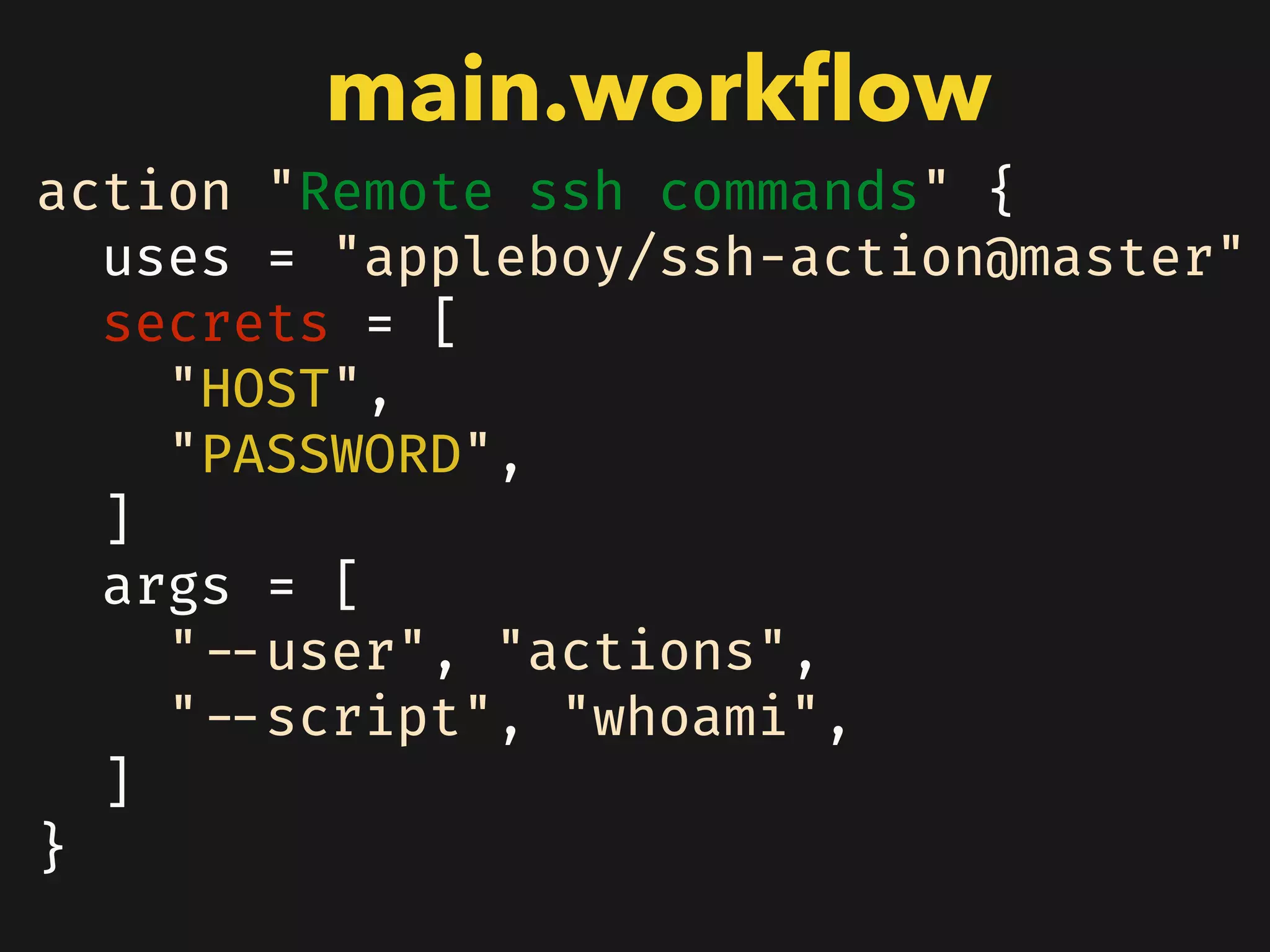 action "Remote ssh commands" {
uses = "appleboy/ssh-action@master"
secrets = [
"HOST",
"PASSWORD",
]
args = [
"--user", "actions",
"--script", "whoami",
]
}
main.workﬂow
 