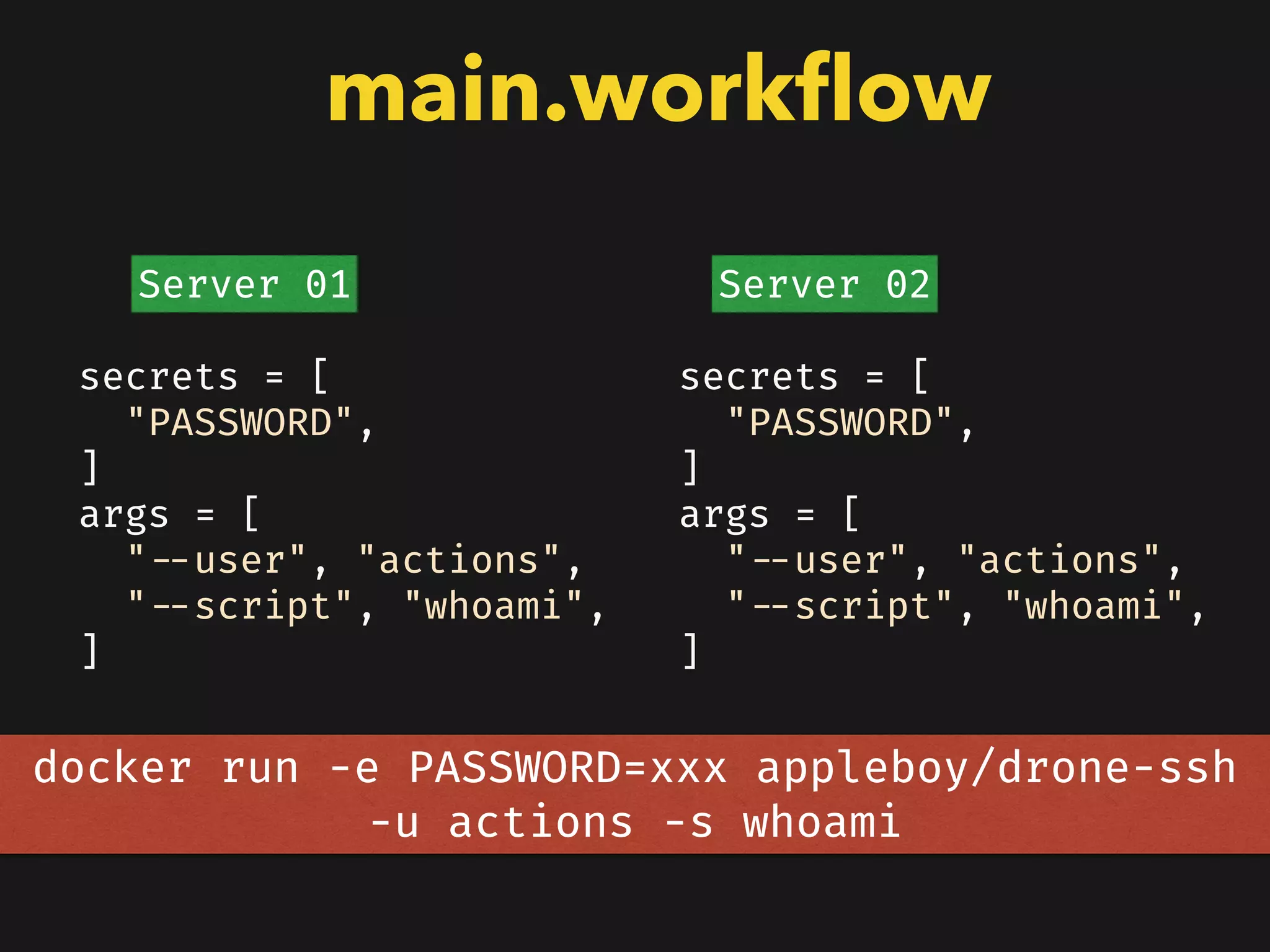 main.workﬂow
secrets = [
"PASSWORD",
]
args = [
"--user", "actions",
"--script", "whoami",
]
secrets = [
"PASSWORD",
]
args = [
"--user", "actions",
"--script", "whoami",
]
Server 01 Server 02
docker run -e PASSWORD=xxx appleboy/drone-ssh
-u actions -s whoami
 