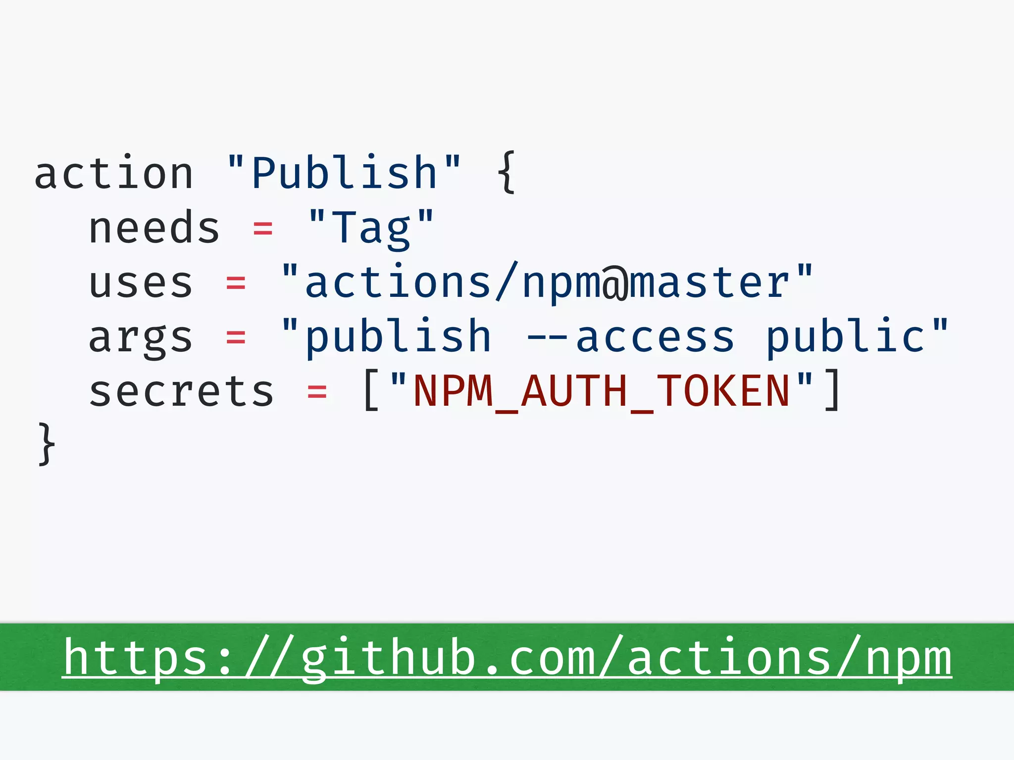 action "Publish" {
needs = "Tag"
uses = "actions/npm@master"
args = "publish --access public"
secrets = ["NPM_AUTH_TOKEN"]
}
https://github.com/actions/npm
 