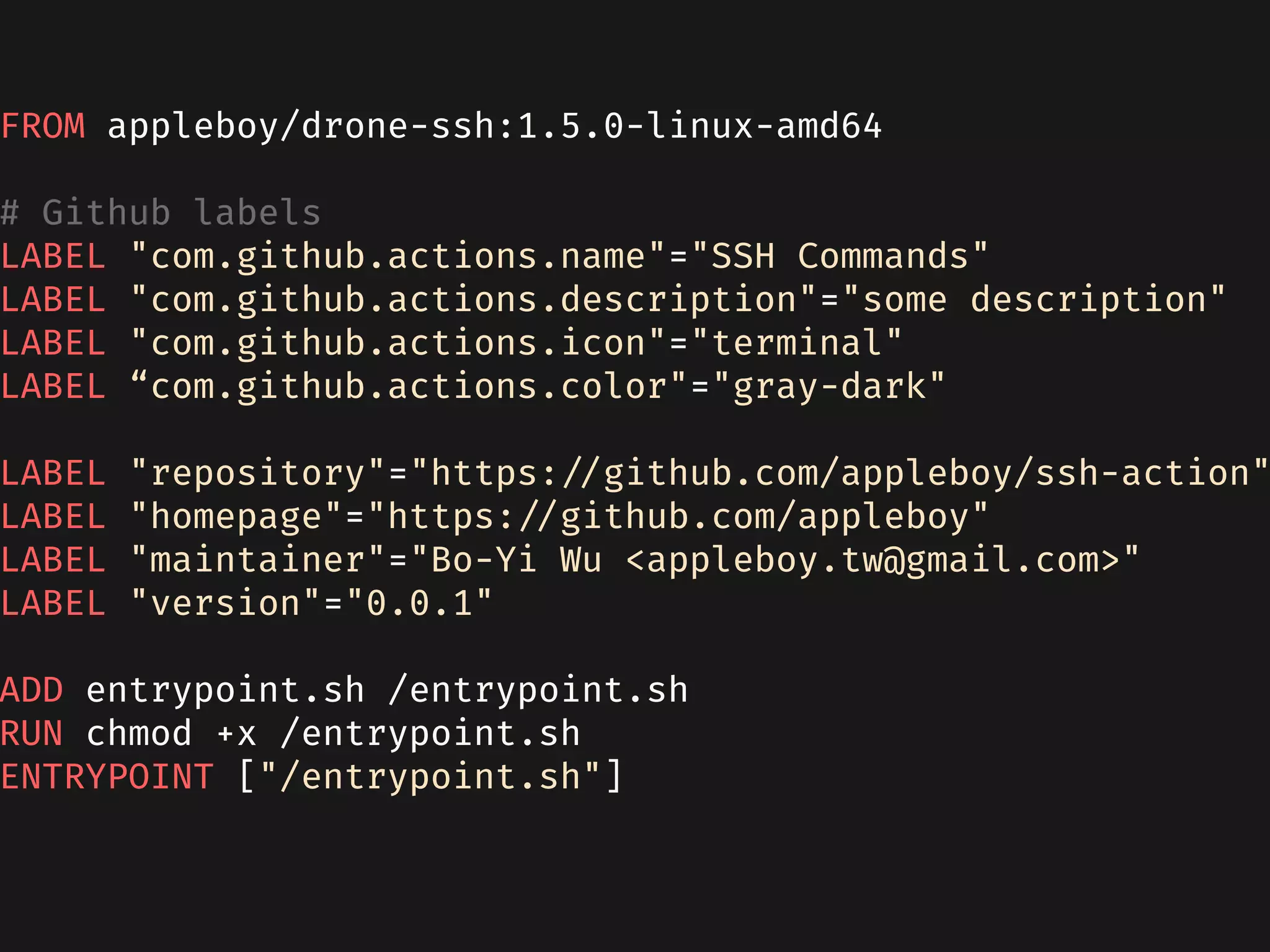 FROM appleboy/drone-ssh:1.5.0-linux-amd64
# Github labels
LABEL "com.github.actions.name"="SSH Commands"
LABEL "com.github.actions.description"="some description"
LABEL "com.github.actions.icon"="terminal"
LABEL “com.github.actions.color"="gray-dark"
LABEL "repository"="https://github.com/appleboy/ssh-action"
LABEL "homepage"="https://github.com/appleboy"
LABEL "maintainer"="Bo-Yi Wu <appleboy.tw@gmail.com>"
LABEL "version"="0.0.1"
ADD entrypoint.sh /entrypoint.sh
RUN chmod +x /entrypoint.sh
ENTRYPOINT ["/entrypoint.sh"]
 